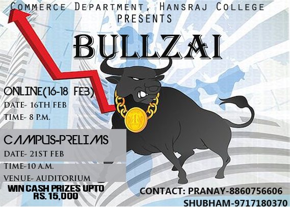 BULLZAI
The Department of Commerce presents to you an event modelled on the stock market that will make you taste the extremities of the equity market. Book building, short selling, high funda derivatives-A game based on luck, skill and strategy!
Its time to challenge your wits, so put your winning shoes on and follow your instincts to take it all!
Register at :- http://goo.gl/DAHjFr
ROUND DETAILS
The event has been split into three rounds:-
Round 1-Online
Register with us and play our online round that gives you a chance to land directly in the finals.
This round is a market determined cum pre-determined version of the stock market.
This shall be followed by a special round featuring book building.
Top 2 teams will get a wild card entry to the grand finale.
You have nothing to lose and everything to gain!
Round 2-Prelims
Be there in the college for the preliminary round on 21st February.
Round 2 is a market determined round that promises to baffle you all. Expect fierce cut throat-competition for only the top 8 teams will make it to the grand finale.
The power lies with you and with great power comes great responsibility. So be careful and don't let the money go down the drain. Be smart to multiply the rupaiya.
Round 3-Finale
The ten lucky teams and the twenty prodigies battle it out in the grand finale. It shall be a round that will make you put on your thinking caps, with a promise to surprise and dazzle you in every way.
You'd have to be smart do get there and when you do, make it count! Not just for money, but for the RESPECT!
SCHEDULE
Online round: 16th feb'14-18th feb'14
Preliminary round:21 February 2014
Final round:21 February 2014
CASH PRIZES
The team which emerges as the winner in the final round will be rewarded with a cash prize.
CONTACT DETAILS
Shubham Rawat : 09717180370
Pranay : 08860756606