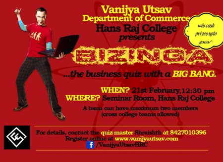 BIZINGA - THE BUSINESS QUIZ
Vanijya Utsav '14, the Annual Commerce fest of Hans Raj College presents, BIZINGA - the business quiz with a BIG BANG!
Battle your way to victory after grueling rounds of hardcore quizzing and compete against the best quizzers from all across Delhi University. It is a business quiz like no other, covering not only questions from the business world, but also from other fields, which in some way or another, will have a business connect.
ELIGIBILITY AND ROUND DETAILS:
A team may consist of a maximum of two members, and lone-wolves are also allowed to sit for the quiz. Cross college teams are also allowed.
PRELIMINARY ROUND
The participants will have to clear the prelims first, which shall consist of 25 questions.
FINAL ROUND
The top 6 teams from the prelims will make it further, where 6 challenging rounds shall await them. The rounds shall consist of the classic infinite pounce-bounce as well as rounds like progressions and differentials whose details would be disclosed on the day itself.
SCHEDULE
Preliminary round: 21 February 2014
Final round: 21 February 2014
So what are you waiting for!? Register yourself as soon as possible and be a part of this mega-event. With hefty prizes to be won by the victorious teams, don't miss this business quiz.
Register here: http://goo.gl/1I41Xx
For further details contact,
Shraishth Jain
+91-8427010396