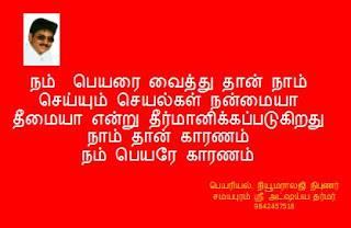 AKSHAYADHARMAR
Specialist in Numerology, Vaasthu, Gems, Magnetotherophy, Nameology, Astrology, Author, Graphology, Signaturology, Astronomy.., contact - 9842457516 , 0431-2670755
பெயராகிய ஒரு மனிதனை உன்னுடன் இணைத்து மாயக் கயிரால் பிணைத்து சூட்சும முடிச்சால் பினைக்கப்பட்டு உள்ளது
பெயரை ஒரு ஆற்றல் காலமாக பார்
பெயரின் நோக்கம் தனிமனிதனுக்கு உதவுவது.
பெயரை ஒரு மனிதனாக பார்
பெயராகிய ஒரு மனிதனை உன்னுடன் இணைத்து மாயக் கயிரால் பிணைத்து சூட்சும முடிச்சால் பினைக்கப்பட்டு உள்ளது
பெயரின் ஒரே குறிக்கோள் தனிமனிதனுடைய வாழ்க்கையைச் செம்மைப்படுத்துவதுதான்..
அறியாமையில் இருந்து ஞானத்துக்கும், மரணத்தில் இருந்து அமர வாழ்வுக்கும், மாறும் பொய்யில் இருந்து மாறாத உண்மைக்கும் மனிதனை அழைத்துச் செல்வதுதான் பெயரின் முடிவான நோக்கம்.
பெயர் மாறாதது.
உலகியல் மற்றும் அறிவியல் ஞானங்கள் மாற்றத்துக்கு உட்பட்டவை. நமக்குத் தெரிந்த அனைத்துப் பொருள்களும் தொடர்ந்து மாறிக்கொண்டே இருக்கின்றன. எனவே, அவற்றைச் சார்ந்து இயற்றப்பட்ட அறிவு நூல்களும் மாற்றப்பட வேண்டியவையே. ஒரு அகழ்வாராய்ச்சிக்குப் பிறகு சரித்திரம்கூட மாற்றி எழுதப்படலாம். ஆனால், பெயர் எப்போதும் மாறாதது. அதில் உள்ள ஞானம் முழுமையானது. எல்லோருக்கும் எல்லாக் காலங்களிலும் இந்த ஞானம் வாழ்க்கையை வாழும் சரியான முறையைச் சுட்டிக்காட்ட வல்லது.
பெயரினை பற்றி அறிய குரு அவசியம்
யாராலும் பெயரை பற்றி தானாகப் படித்துப் புரிந்துகொள்ள முடியாது. முறையாக குருவிடம் இருந்து பயின்ற ஒருவரிடம்தான் பெயரை பற்றி கற்றுக்கொள்ள முடியும்.
பெயருக்கு பல ஆசிரியர்கள் வெவ்வேறு பொருள் கூறுவதுபோலத் தோன்றினாலும் அது வெறும் தோற்றம் மட்டுமே. உண்மையில் பெயர் கூறும் ஒரே உண்மையைத்தான் மாணவர்களின் புத்திக் கூர்மைக்கு ஏற்றாற்போல் வெவ்வேறு முறையில் ஆசிரியர்கள் கூறி வருகிறார்கள். உலகில் உள்ள மக்களின் புத்திசாலித்தனம் ஒருவருக்கொருவர் மிகவும் மாறுபடுகிறது. எல்லோராலும் பெயரை முழுவதுமாகக் கற்றுக்கொள்ள முடியாது. ஆனால், பெயர் அனைத்து மனிதர்களுக்குமான வழிகாட்டி எனவே, அவரவர் நிலைக்கு ஏற்ற விதத்தில் வெவ்வேறு ஆசிரியர்களின் போதனைகள் மூலம் அனைத்து மனிதர்களும் பெயரின் பயனை அடைந்து வருகிறார்கள்.
பெயரில் நம்பிக்கை அவசியம்
ஒரு உபகரணத்தை உபயோகிக்க அதன் உடன்வரும் வழிகாட்டிப் புத்தகத்தை (User Manual) தினமும் நாம் படித்துக்கொண்டிருப்பது இல்லை. உபகரணத்தை சரியான முறையில் உபயோகிக்க கற்றுக்கொண்டவுடன் அந்தப் புத்தகம் தேவையில்லை. அதுபோலவே, வாழ்க்கையை வாழ்வது எப்படி என்று சரியாகத் தெரியும்வரை நாம் பெயரில் நம்பிக்கை கொண்டு அதை முறையாகப் பயன்படுத்துவது அவசியம். வாழ்க்கையின் குறிக்கோளான குறையாத இன்பம், நிலையான அமைதி, நிரந்தரமான பாதுகாப்பு இவற்றை அடைந்தபின் பெயர் நமக்கு எவ்வளவு அவசியமானது என்பது புரிந்துவிடும் .
‘மனமது செம்மையானால் மந்திரம் ஜெபிக்கவேண்டாம்’ என்பதன் பொருள் மனம் செம்மையாகும்வரை நிச்சயம் மந்திரத்தை ஜெபிக்க வேண்டும் என்பதே. நமது மனம் செம்மையானபின்தான் ‘எல்லாம் இன்பமயம்’ என்று உலக வாழ்வைச் சரியான நோக்கில் நம்மால் பார்க்க முடியும். எனவே, அதுவரை நமக்கு பெயர் மந்திரம் மிக அவசியம். அதில் முழு நம்பிக்கை இருந்தால்தான் அதன் பலன்கள் நமக்குக் கிடைக்கும்.
பெயர் எந்த விதத்தில் அமைக்கப்பட்டு இருக்கிறது
ஒரு பள்ளிக்கூடத்தில் உள்ள தொடக்க நிலை மாணவர்களுக்கும் உயர்நிலை மாணவர்களுக்கும் ஒரே ஒரு பாடப் புத்தகம் கொடுக்கப்பட்டால் அது அதிக பக்கங்களைக் கொண்டதாகவும் பல்வேறு கருத்துக்களை உள்ளடக்கியதாகவும் இருக்கும். ஐந்தாம் வகுப்பு மாணவனுக்குக் கடைசிப் பக்கங்களில் உள்ள பாடங்கள் முற்றிலும் புரியாது. பத்தாம் வகுப்பு மாணவனுக்கு முதலில் உள்ள சில பாடங்கள் அவசியம் இல்லாதவை என்று தோன்றும். பெயரின் நிலையும் இது போன்றதே.
பெயர் இரண்டு பாகங்களைக்கொண்டது. இனிசியல், கூப்பிடும் பெயர் , கையெழுத்திடும் பெயர் முதல் பாகம் ‘கர்ம காண்டம்’. இரண்டாவது பாகம் உனது பெயர் ‘ஞானகாண்டம்’ அல்லது ‘வேதாந்தம்’.
வாழ்க்கை எனும் செயல்முறைக் கல்விச் சாலையில் நாம் நம்முடைய ஒவ்வொரு செயலில் இருந்தும் அறிவையும் மனப்பக்குவத்தையும் அடைகிறோம். அந்த அறிவு முதிர்ந்து தேவையான மனப்பக்குவத்தை நாம் அடையும்போதுதான் பெயரை பற்றி அறிந்துகொள்ளும் ஆர்வம் ஏற்பட்டு, பெயரை பற்றி படிக்க முற்படுவோம்.
அனைத்து மனிதர்களின் ஒரே குறிக்கோள் பெயரை அறிந்து குறைவில்லாத இன்பத்தை அனுபவிப்பதுதான். எனினும், எல்லோரும் அந்த ஞானத்தை அடையத் தகுதி வாய்ந்தவர்கள் அல்ல. பள்ளியில் உள்ள அனைத்து மாணவர்களின் முடிவான நோக்கம், பள்ளியின் இறுதித் தேர்வில் வெற்றி பெறுவதுதான் என்றாலும் தகுதியற்றவர்களை ஆசிரியர்கள் தேர்வுக்கு அனுப்புவதில்லை. அதுபோலவே, நமது தகுதியை ஆராய்ந்து நமக்கு ஏற்ற உபதேசத்தைச் செய்வது நமது குருவின் கடமை. பெரும்பாலான மக்களுக்கு பெயர் சார்ந்த அறிவில் தங்களுடைய நிலையைத் தாங்களாக உணரும் சக்தி இருப்பதில்லை. எனவேதான், குருவின் துணை அவசியமாகிறது.
பெயர் நமக்கு அடையாளம் காட்டப் பல்வேறு படிகளின் வாயிலாக நம்மை அழைத்து செல்கிறது.
முதல் படி: கர்மயோகம்
நமக்கு விதிக்கப்பட்டுள்ள கடமைகளை முறையாகவும், செம்மையாகவும், முழு ஈடுபாட்டுடனும் – அதேநேரத்தில் பலனில் பற்று வைக்காமல் – செய்வதுதான் கர்மயோகம். பணம், பதவி, புகழ் முதலிய நோக்கங்களுக்காகச் செய்யப்படும் செயல்கள் கர்மயோகம் ஆகாது. நமது மனம் பக்குவப்பட வேண்டும் என்ற ஒரே நோக்கத்துடன் செய்யப்படும் செயல்களே கர்மயோகம்.
கர்மயோகத்தின் பலன் மனப்பக்குவம்.
இரண்டாவது படி: கற்றல்
பெயரை முறையாக ஆசிரியரிடம் இருந்து தொடர்ந்து நீண்ட நாட்கள் கற்க வேண்டும். ஆசிரியர் போதிப்பது புரியவில்லை என்றால் தவறு ஆசிரியர் மீதோ பெயரின் மீதோ இல்லை என்ற உறுதியுடன் ‘எனக்குப் புரியவில்லை’ என்ற மனோபாவத்துடன் ஆசிரியரிடம் கேள்விகள் கேட்டுச் சரியான அறிவை அடைய வேண்டும். பெயரில் சொல்லப்பட்டு இருப்பது இதுதான் என்ற திடமான எண்ணம் வரும்வரை கற்றல் தொடர வேண்டும்.
மூன்றாவது படி: கசடறக் கற்றல்
பெயர் சொல்வது என்ன என்பது சரியாகத் தெரிந்தவுடன் நாம் அடுத்தபடியாக பெயர் சொல்வது சரியா என்ற கேள்வியைக் கேட்க வேண்டும். பெயர் சொல்லும் முடிவை, யுக்தி மூலமாகவும், அனுபவம் மூலமாகவும் ஆராய வேண்டும். பெயரின் கருத்து யுக்திக்குப் பொருந்தாமலோ அனுபவத்துக்கு முரணாகவோ இருந்தால் ஆசிரியரை அணுகி முறையுடன் கேள்விகள் கேட்க வேண்டும். நமது எல்லாக் கேள்விகளுக்கும் நமது சந்தேகங்கள் தீரும்வரை பதில் சொல்ல வேண்டியது ஆசிரியரின் கடமை.
பெயரின் கருத்துக்களை எந்தவித சந்தேகங்களும் இல்லாமல் தெளிவாகத் தெரிந்து கொண்ட பிறகு நாம் அடுத்த படிக்கு செல்லத் தயாராவோம். இந்த நிலையில் எதைத் தெரிந்து கொண்டால் அனைத்தையும் தெரிந்து கொண்டதற்குச் சமம் ஆகுமோ, அதை நாம் தெரிந்து கொண்டிருப்போம்.
நான்காவது படி: நிற்க அதற்கு தக.
பெயரில் இருந்து நமக்குக் கிடைத்த பலனில் நாம் நிலைத்து நிற்கக் கொஞ்ச
style=